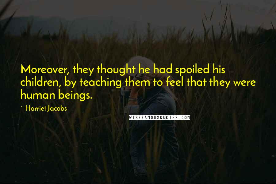 Harriet Jacobs Quotes: Moreover, they thought he had spoiled his children, by teaching them to feel that they were human beings.