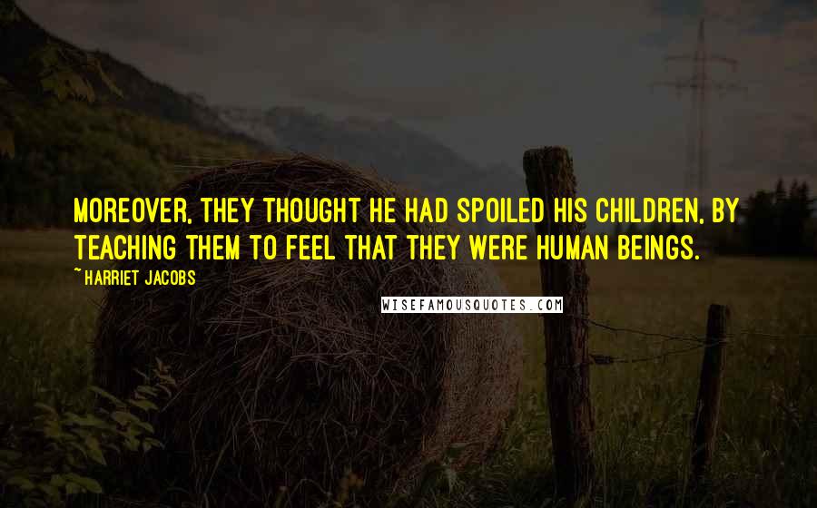 Harriet Jacobs Quotes: Moreover, they thought he had spoiled his children, by teaching them to feel that they were human beings.