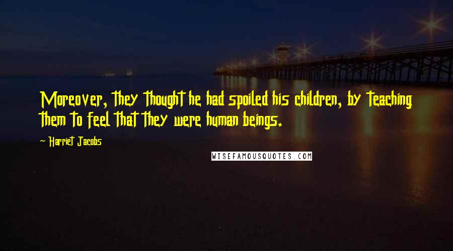 Harriet Jacobs Quotes: Moreover, they thought he had spoiled his children, by teaching them to feel that they were human beings.
