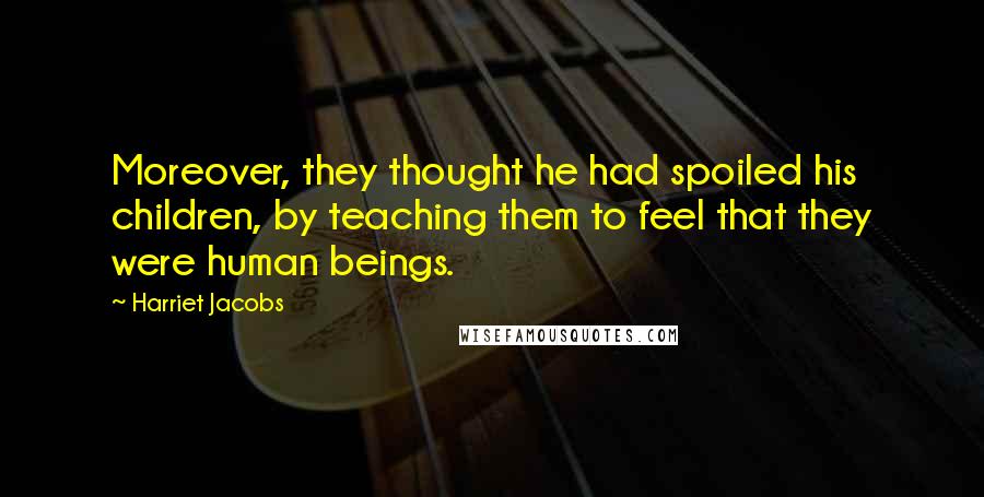 Harriet Jacobs Quotes: Moreover, they thought he had spoiled his children, by teaching them to feel that they were human beings.