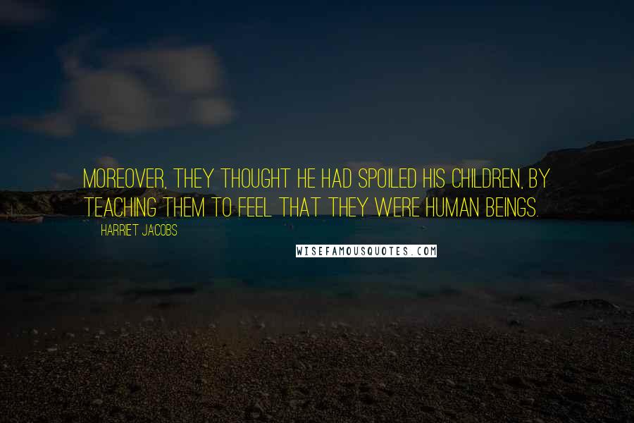 Harriet Jacobs Quotes: Moreover, they thought he had spoiled his children, by teaching them to feel that they were human beings.
