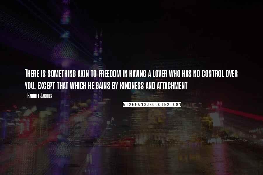 Harriet Jacobs Quotes: There is something akin to freedom in having a lover who has no control over you, except that which he gains by kindness and attachment