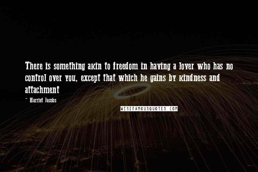 Harriet Jacobs Quotes: There is something akin to freedom in having a lover who has no control over you, except that which he gains by kindness and attachment