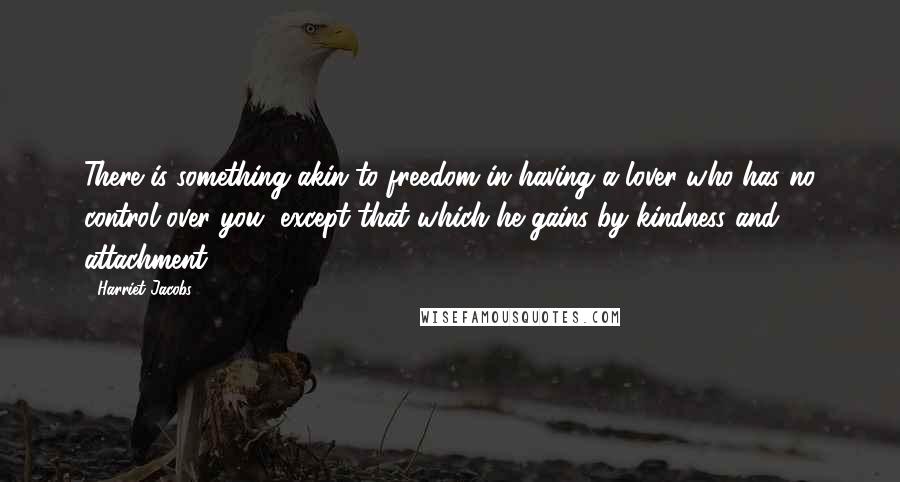 Harriet Jacobs Quotes: There is something akin to freedom in having a lover who has no control over you, except that which he gains by kindness and attachment