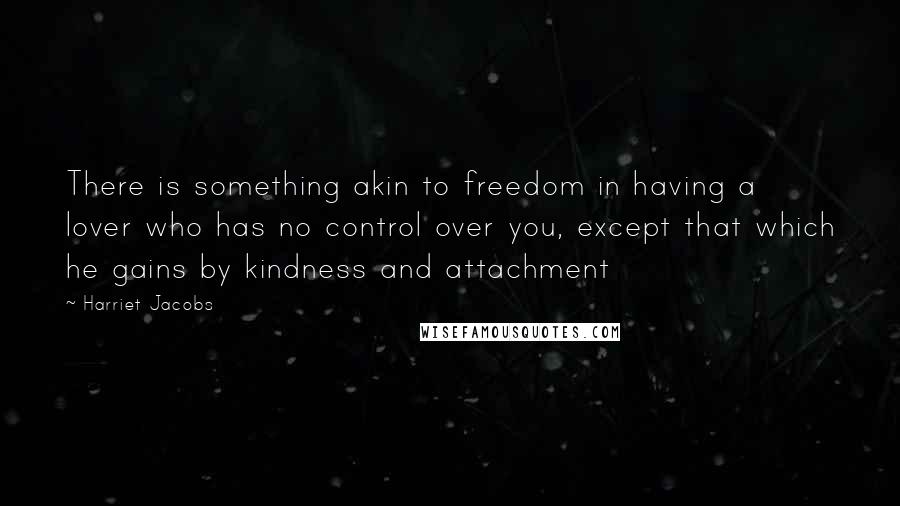 Harriet Jacobs Quotes: There is something akin to freedom in having a lover who has no control over you, except that which he gains by kindness and attachment