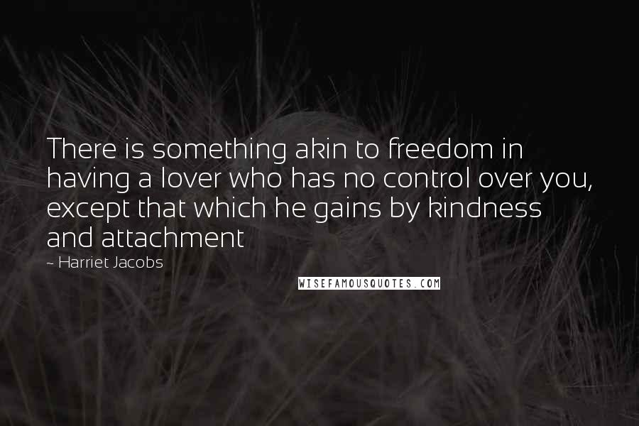 Harriet Jacobs Quotes: There is something akin to freedom in having a lover who has no control over you, except that which he gains by kindness and attachment