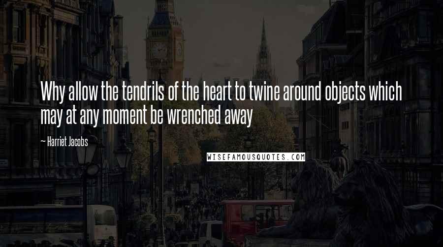 Harriet Jacobs Quotes: Why allow the tendrils of the heart to twine around objects which may at any moment be wrenched away