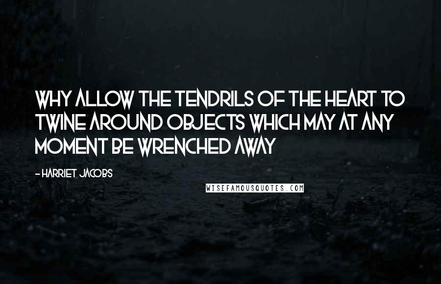 Harriet Jacobs Quotes: Why allow the tendrils of the heart to twine around objects which may at any moment be wrenched away