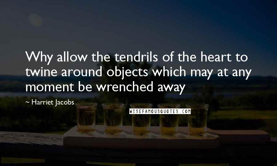 Harriet Jacobs Quotes: Why allow the tendrils of the heart to twine around objects which may at any moment be wrenched away