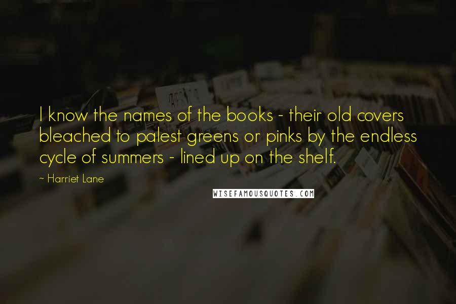 Harriet Lane Quotes: I know the names of the books - their old covers bleached to palest greens or pinks by the endless cycle of summers - lined up on the shelf.