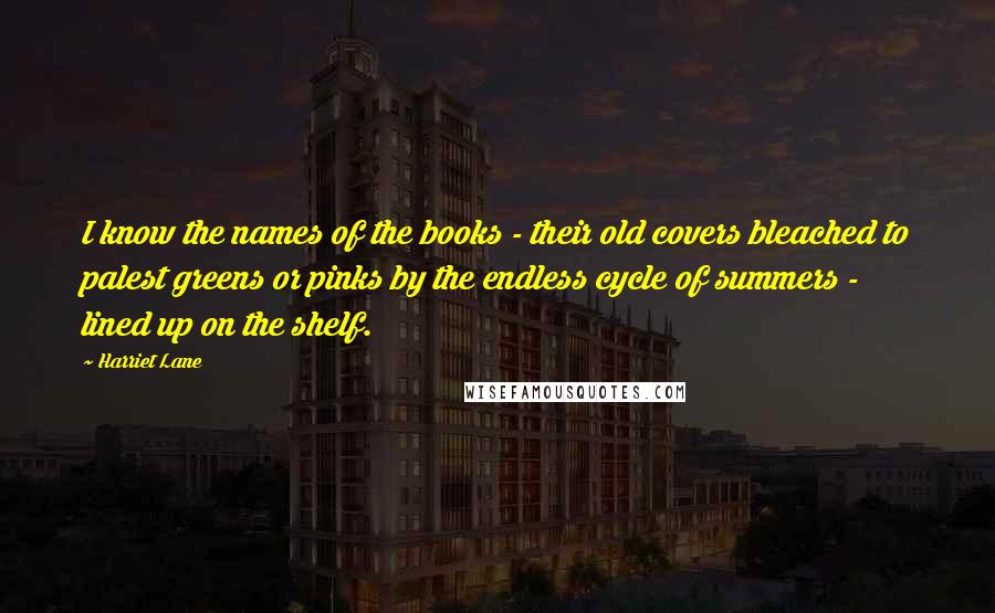 Harriet Lane Quotes: I know the names of the books - their old covers bleached to palest greens or pinks by the endless cycle of summers - lined up on the shelf.