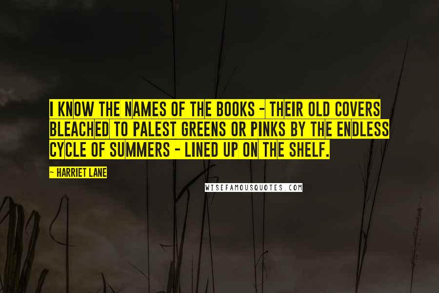 Harriet Lane Quotes: I know the names of the books - their old covers bleached to palest greens or pinks by the endless cycle of summers - lined up on the shelf.