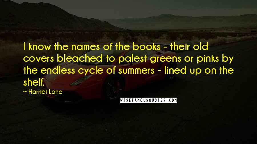 Harriet Lane Quotes: I know the names of the books - their old covers bleached to palest greens or pinks by the endless cycle of summers - lined up on the shelf.