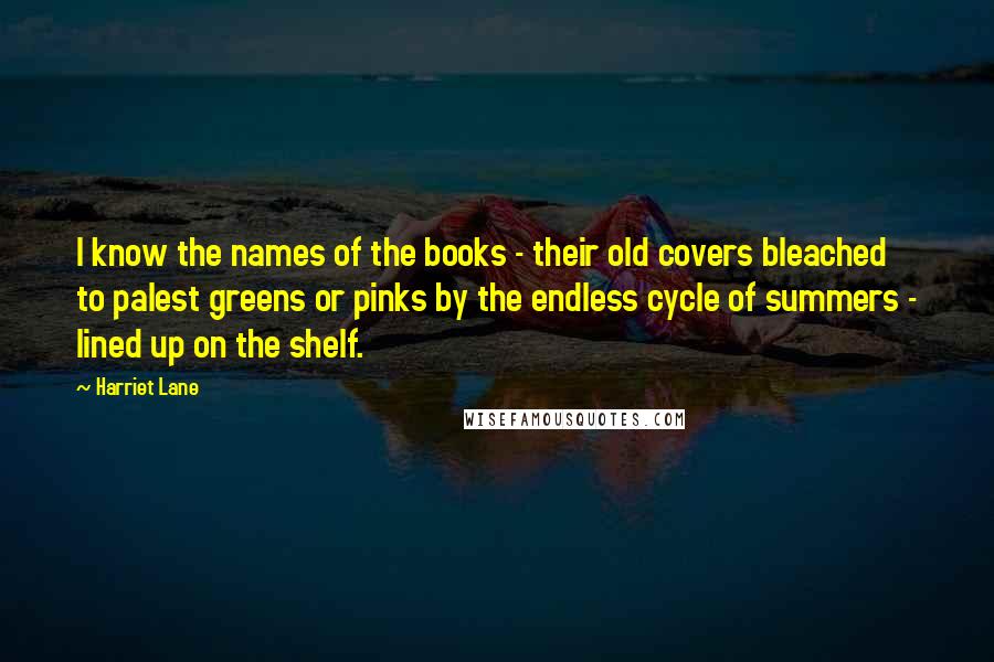 Harriet Lane Quotes: I know the names of the books - their old covers bleached to palest greens or pinks by the endless cycle of summers - lined up on the shelf.