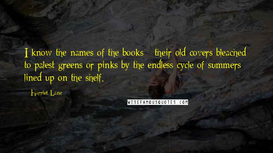 Harriet Lane Quotes: I know the names of the books - their old covers bleached to palest greens or pinks by the endless cycle of summers - lined up on the shelf.