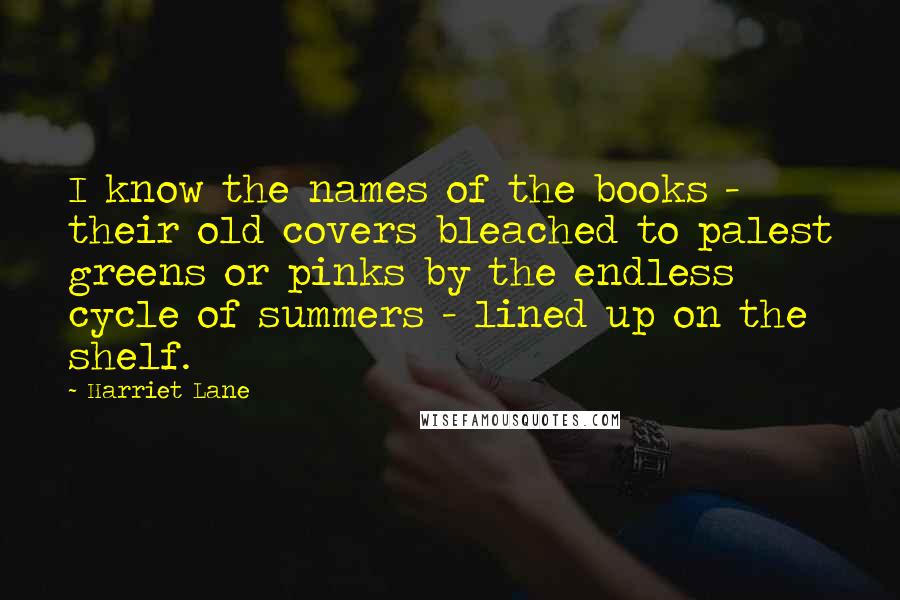 Harriet Lane Quotes: I know the names of the books - their old covers bleached to palest greens or pinks by the endless cycle of summers - lined up on the shelf.
