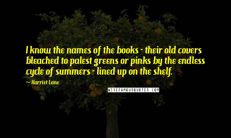 Harriet Lane Quotes: I know the names of the books - their old covers bleached to palest greens or pinks by the endless cycle of summers - lined up on the shelf.