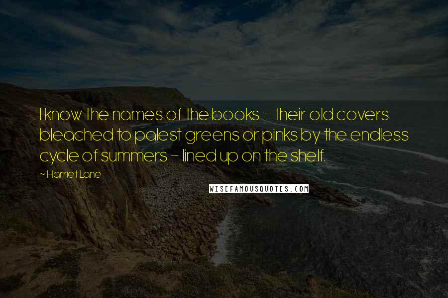 Harriet Lane Quotes: I know the names of the books - their old covers bleached to palest greens or pinks by the endless cycle of summers - lined up on the shelf.