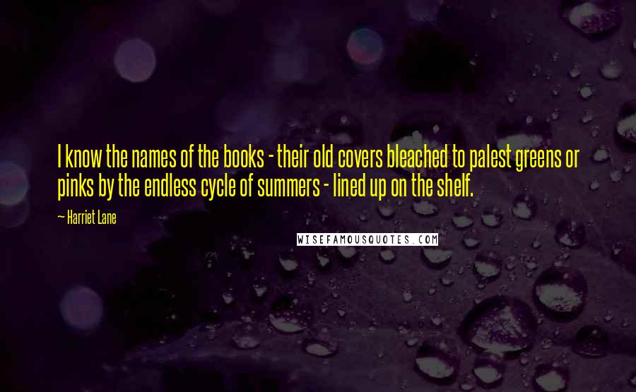 Harriet Lane Quotes: I know the names of the books - their old covers bleached to palest greens or pinks by the endless cycle of summers - lined up on the shelf.