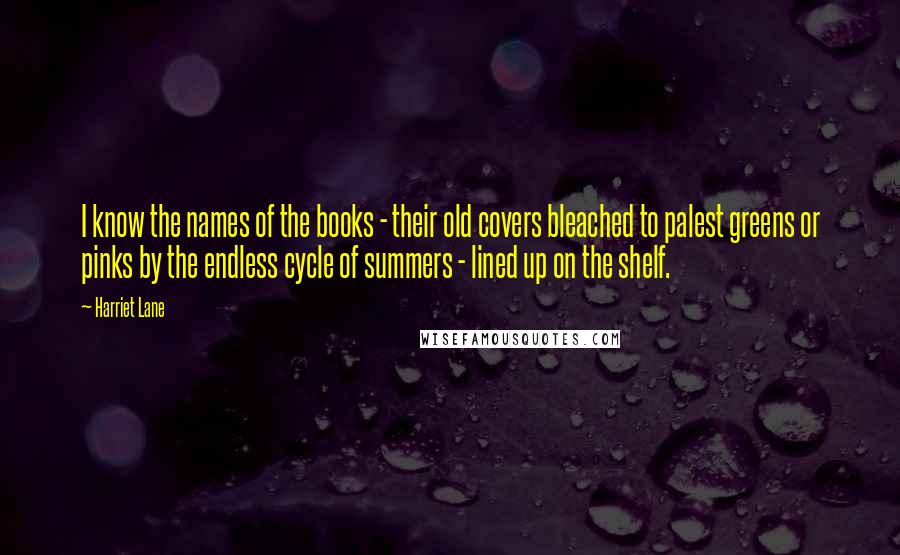 Harriet Lane Quotes: I know the names of the books - their old covers bleached to palest greens or pinks by the endless cycle of summers - lined up on the shelf.