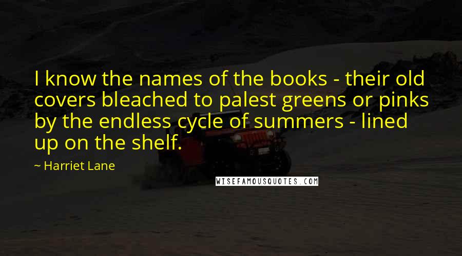 Harriet Lane Quotes: I know the names of the books - their old covers bleached to palest greens or pinks by the endless cycle of summers - lined up on the shelf.