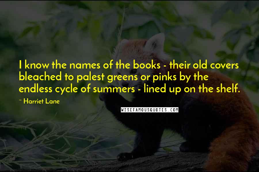 Harriet Lane Quotes: I know the names of the books - their old covers bleached to palest greens or pinks by the endless cycle of summers - lined up on the shelf.