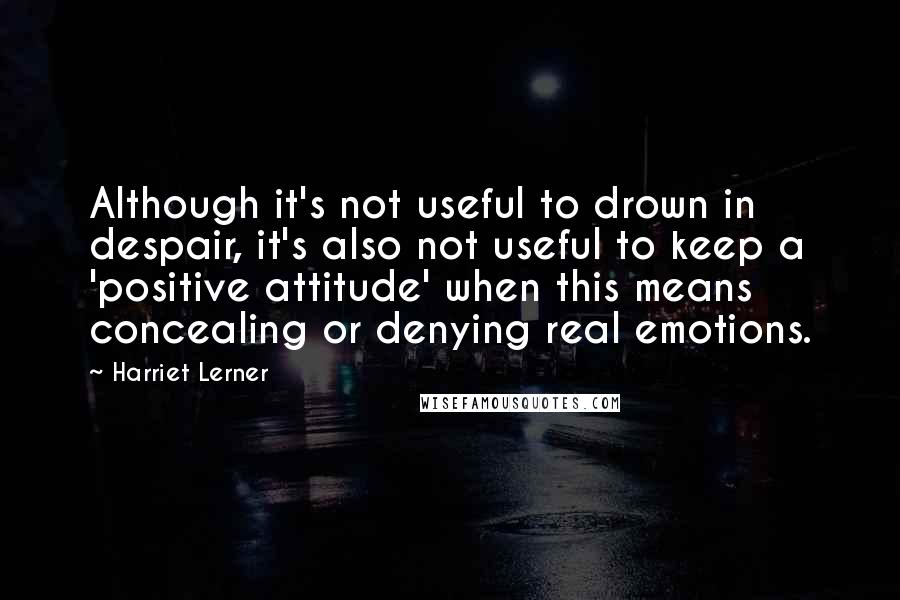 Harriet Lerner Quotes: Although it's not useful to drown in despair, it's also not useful to keep a 'positive attitude' when this means concealing or denying real emotions.