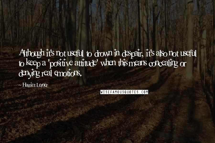 Harriet Lerner Quotes: Although it's not useful to drown in despair, it's also not useful to keep a 'positive attitude' when this means concealing or denying real emotions.