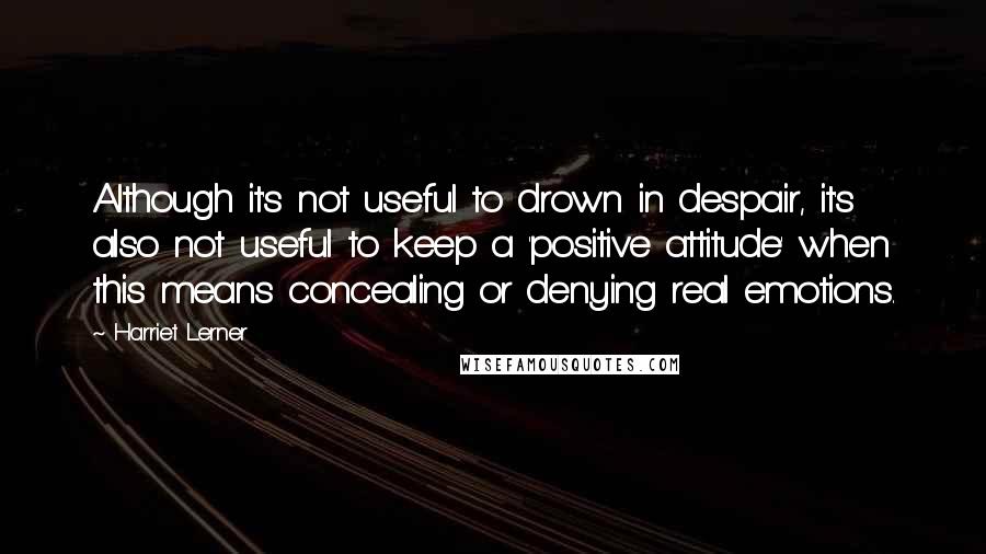Harriet Lerner Quotes: Although it's not useful to drown in despair, it's also not useful to keep a 'positive attitude' when this means concealing or denying real emotions.
