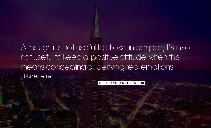 Harriet Lerner Quotes: Although it's not useful to drown in despair, it's also not useful to keep a 'positive attitude' when this means concealing or denying real emotions.