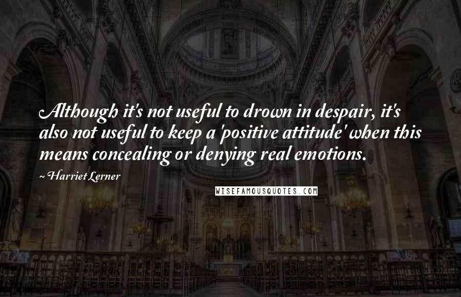 Harriet Lerner Quotes: Although it's not useful to drown in despair, it's also not useful to keep a 'positive attitude' when this means concealing or denying real emotions.