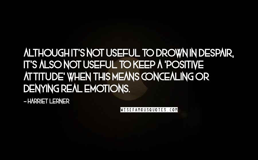 Harriet Lerner Quotes: Although it's not useful to drown in despair, it's also not useful to keep a 'positive attitude' when this means concealing or denying real emotions.