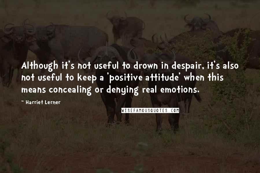 Harriet Lerner Quotes: Although it's not useful to drown in despair, it's also not useful to keep a 'positive attitude' when this means concealing or denying real emotions.