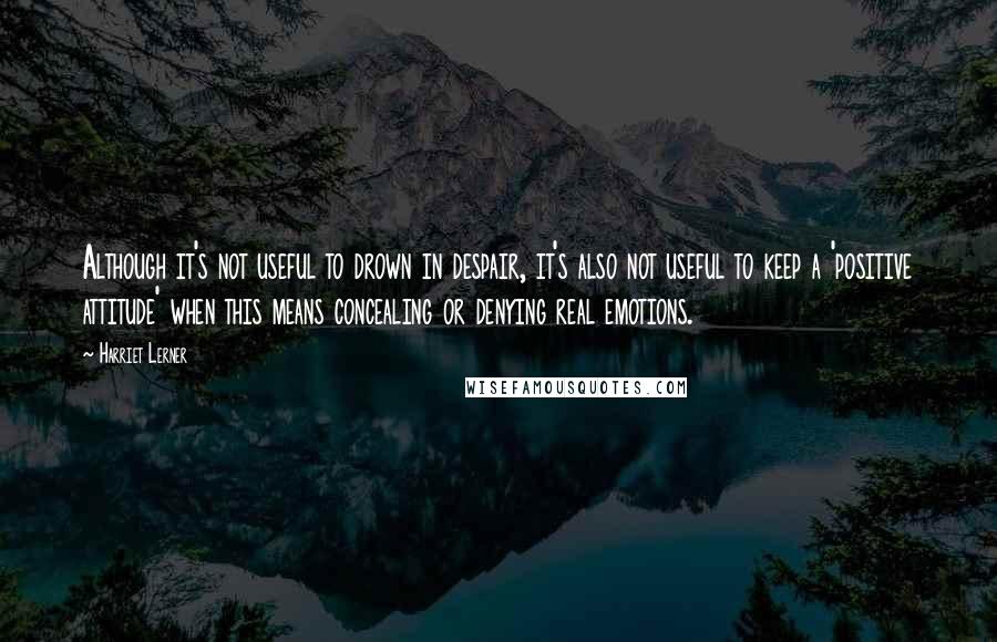 Harriet Lerner Quotes: Although it's not useful to drown in despair, it's also not useful to keep a 'positive attitude' when this means concealing or denying real emotions.