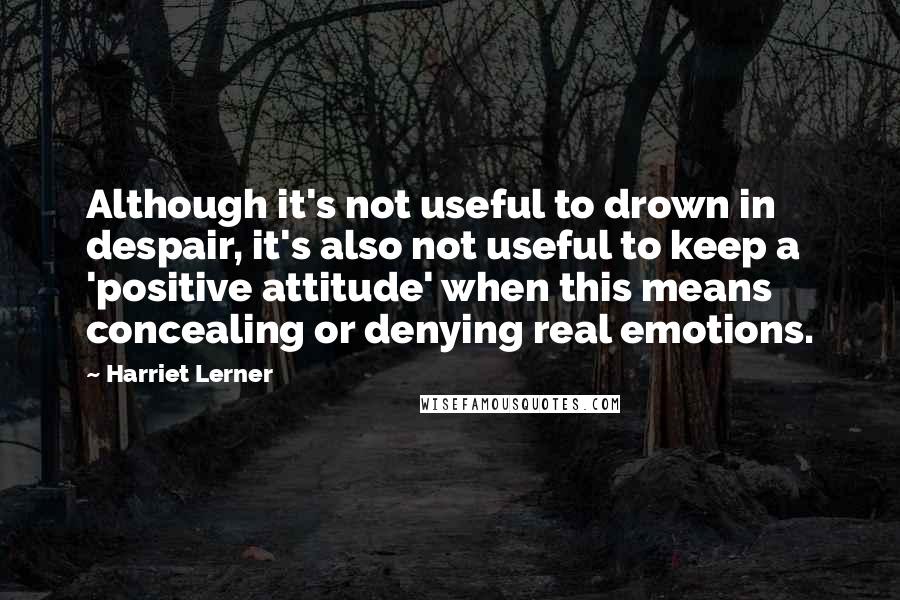 Harriet Lerner Quotes: Although it's not useful to drown in despair, it's also not useful to keep a 'positive attitude' when this means concealing or denying real emotions.