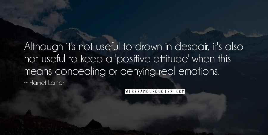 Harriet Lerner Quotes: Although it's not useful to drown in despair, it's also not useful to keep a 'positive attitude' when this means concealing or denying real emotions.