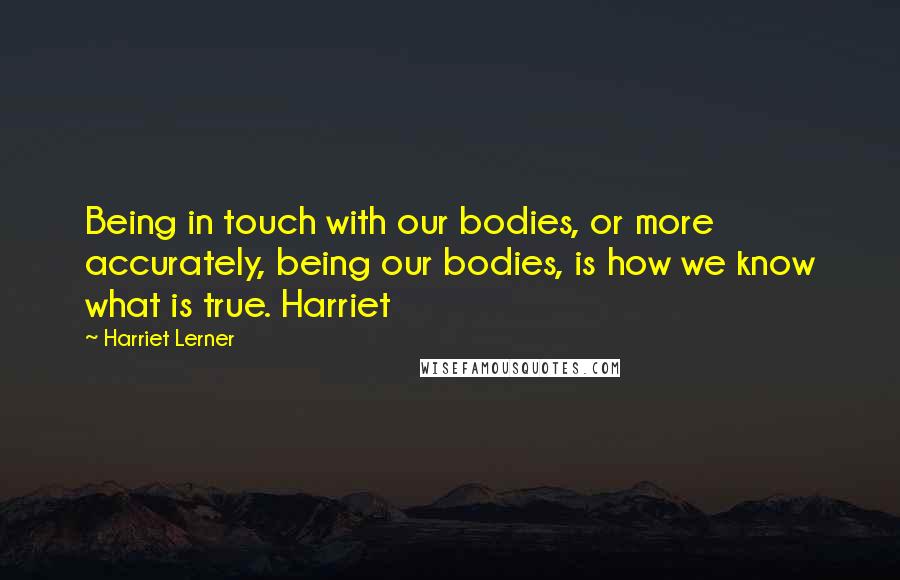 Harriet Lerner Quotes: Being in touch with our bodies, or more accurately, being our bodies, is how we know what is true. Harriet