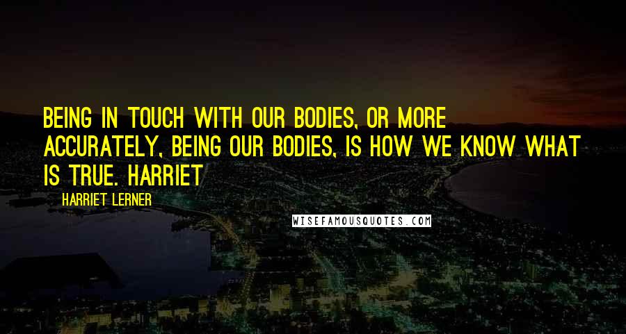 Harriet Lerner Quotes: Being in touch with our bodies, or more accurately, being our bodies, is how we know what is true. Harriet