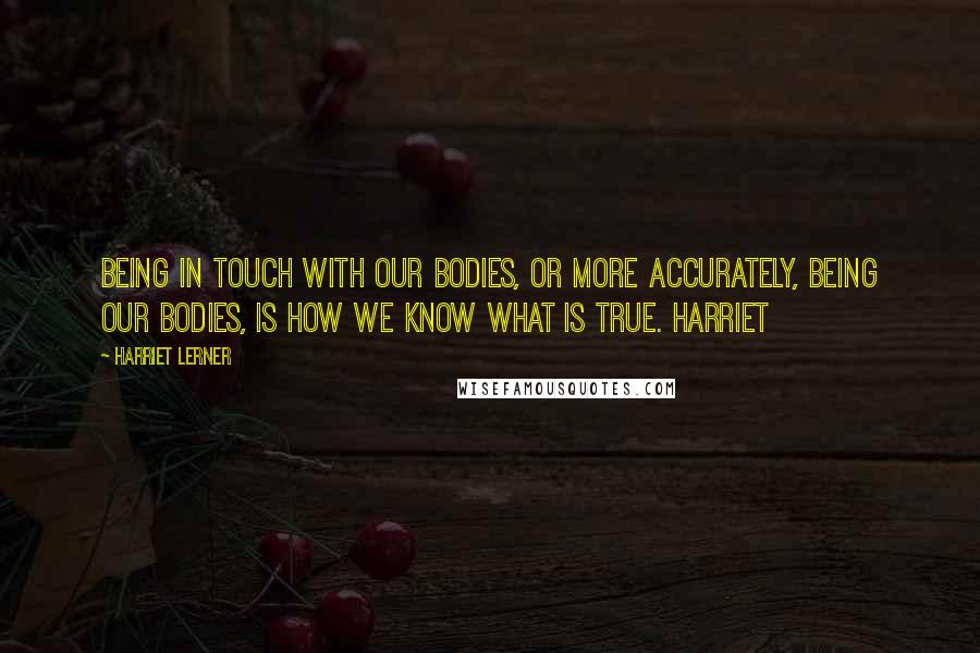 Harriet Lerner Quotes: Being in touch with our bodies, or more accurately, being our bodies, is how we know what is true. Harriet