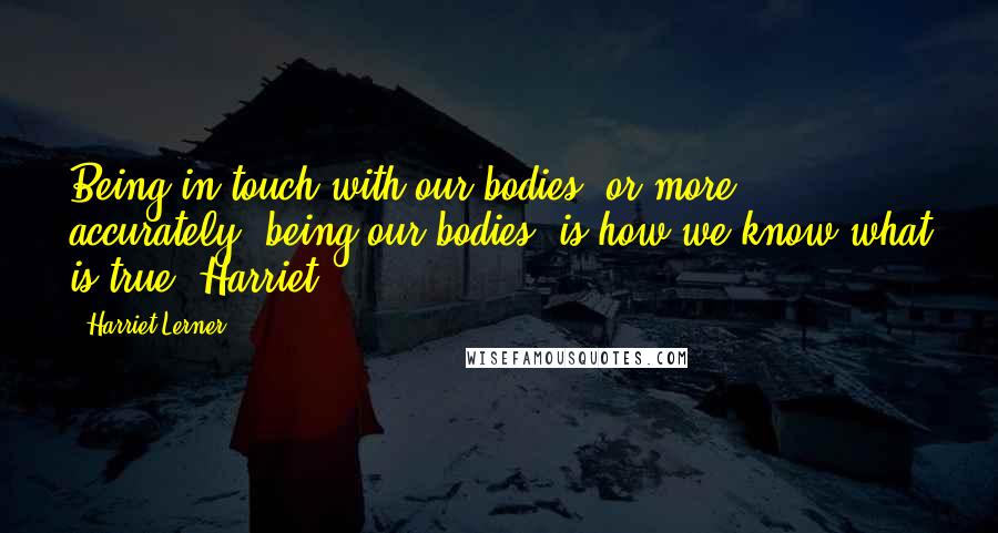 Harriet Lerner Quotes: Being in touch with our bodies, or more accurately, being our bodies, is how we know what is true. Harriet