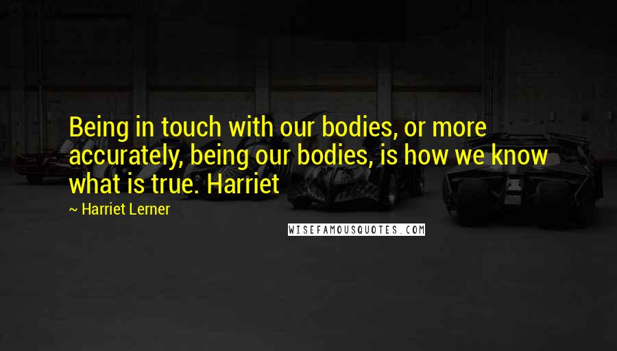 Harriet Lerner Quotes: Being in touch with our bodies, or more accurately, being our bodies, is how we know what is true. Harriet