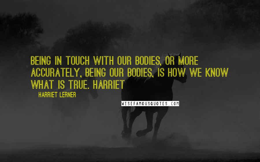 Harriet Lerner Quotes: Being in touch with our bodies, or more accurately, being our bodies, is how we know what is true. Harriet