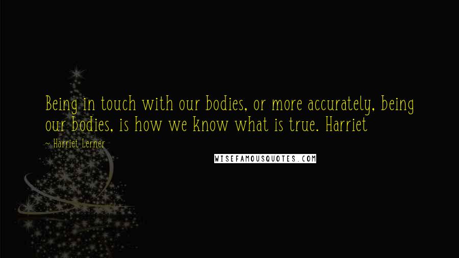 Harriet Lerner Quotes: Being in touch with our bodies, or more accurately, being our bodies, is how we know what is true. Harriet