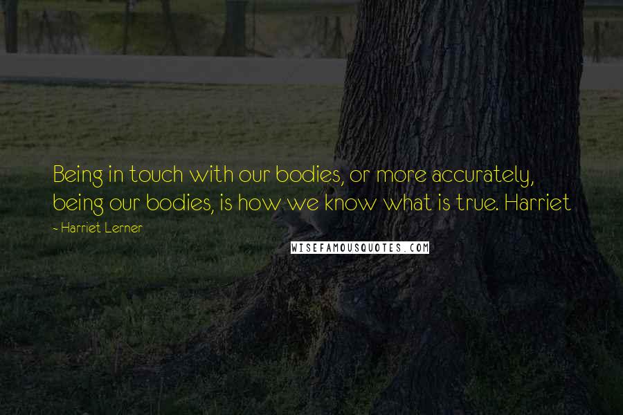 Harriet Lerner Quotes: Being in touch with our bodies, or more accurately, being our bodies, is how we know what is true. Harriet