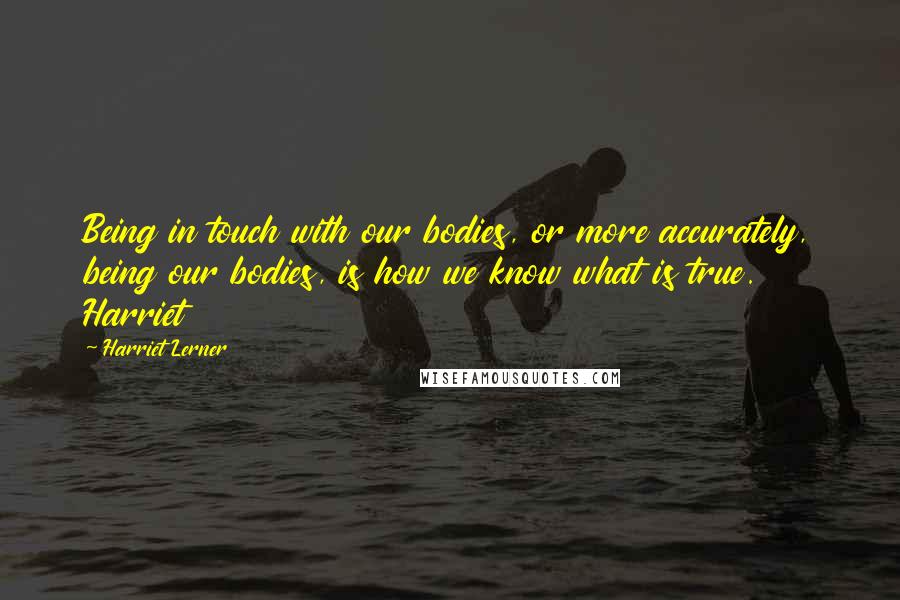 Harriet Lerner Quotes: Being in touch with our bodies, or more accurately, being our bodies, is how we know what is true. Harriet