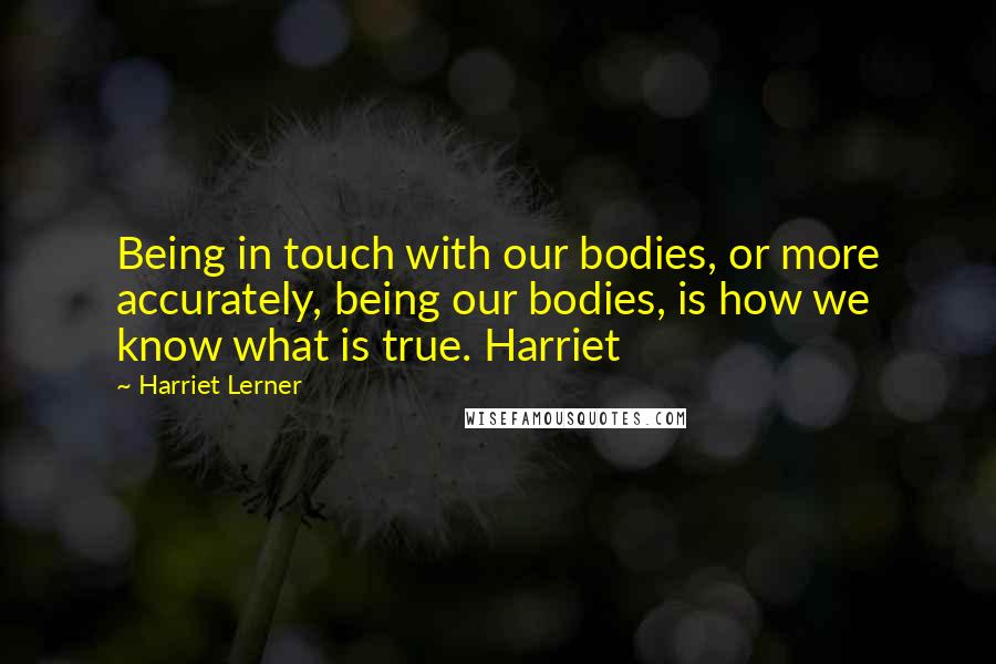 Harriet Lerner Quotes: Being in touch with our bodies, or more accurately, being our bodies, is how we know what is true. Harriet