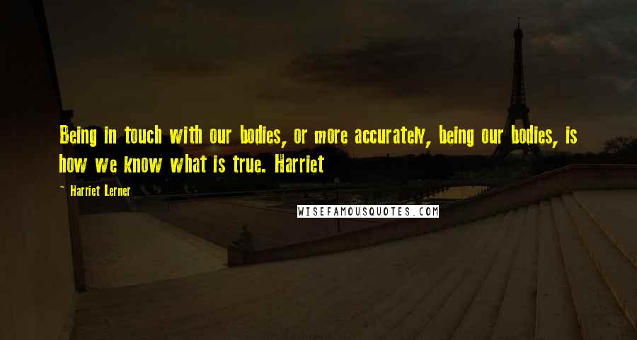 Harriet Lerner Quotes: Being in touch with our bodies, or more accurately, being our bodies, is how we know what is true. Harriet