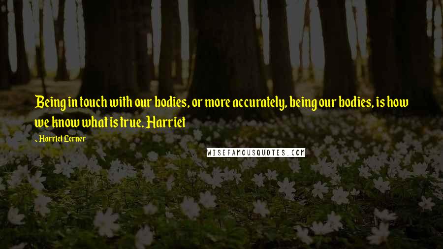 Harriet Lerner Quotes: Being in touch with our bodies, or more accurately, being our bodies, is how we know what is true. Harriet