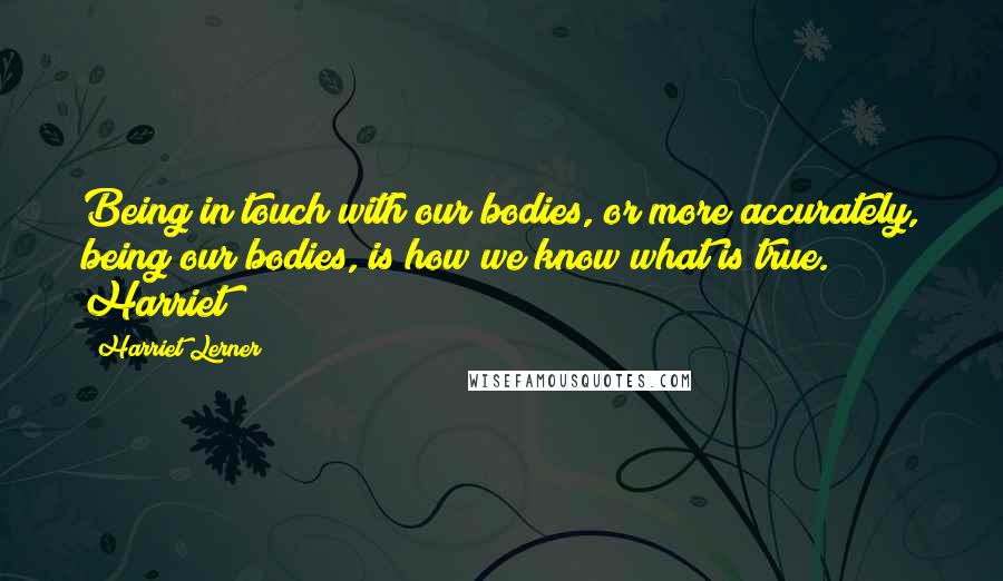 Harriet Lerner Quotes: Being in touch with our bodies, or more accurately, being our bodies, is how we know what is true. Harriet