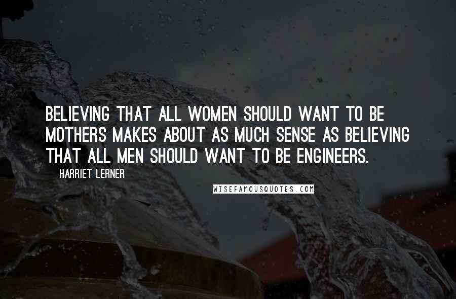 Harriet Lerner Quotes: Believing that all women should want to be mothers makes about as much sense as believing that all men should want to be engineers.